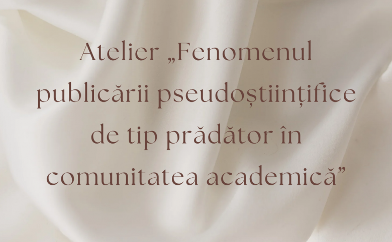 Atelier „Fenomenul publicării pseudoștiințifice de tip prădător în comunitatea academică”